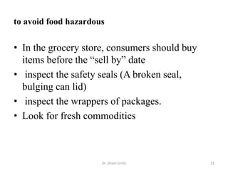 to avoid food hazardous
• In the grocery store, consumers should buy
items before the “sell by” date
• inspect the safety seals (A broken seal,
bulging can lid)
• inspect the wrappers of packages.
• Look for fresh commodities
Dr. Siham Gritly 31
 