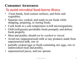 Consumer Awareness
To avoid microbial food-borne illness
• Clean hands, food contact surfaces, and fruits and
vegetables.
• Separate raw, cooked, and ready-to-eat foods while
shopping, preparing, or storing foods.
• Cook foods to a safe temperature to kill microorganisms.
• Chill (refrigerate) perishable foods promptly and defrost
foods properly.
• Meat and poultry should not be washed or rinsed.
• Avoid raw (unpasteurized) milk or any products made from
unpasteurized milk, raw or
• partially cooked eggs or foods containing raw eggs, raw or
undercooked meat and poultry,
• unpasteurized juices, and raw sprouts
Dr. Siham Gritly 32
 