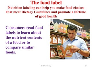 The food label
Nutrition labeling can help you make food choices
that meet Dietary Guidelines and promote a lifetime
of good health
Dr. Siham Gritly 34
Consumers read food
labels to learn about
the nutrient contents
of a food or to
compare similar
foods.
 