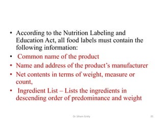 • According to the Nutrition Labeling and
Education Act, all food labels must contain the
following information:
• Common name of the product
• Name and address of the product’s manufacturer
• Net contents in terms of weight, measure or
count,
• Ingredient List – Lists the ingredients in
descending order of predominance and weight
Dr. Siham Gritly 35
 