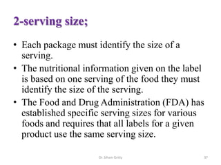 2-serving size;
• Each package must identify the size of a
serving.
• The nutritional information given on the label
is based on one serving of the food they must
identify the size of the serving.
• The Food and Drug Administration (FDA) has
established specific serving sizes for various
foods and requires that all labels for a given
product use the same serving size.
Dr. Siham Gritly 37
 