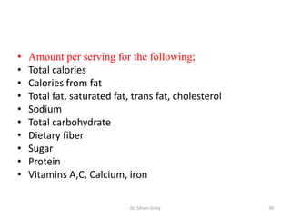 • Amount per serving for the following;
• Total calories
• Calories from fat
• Total fat, saturated fat, trans fat, cholesterol
• Sodium
• Total carbohydrate
• Dietary fiber
• Sugar
• Protein
• Vitamins A,C, Calcium, iron
Dr. Siham Gritly 38
 