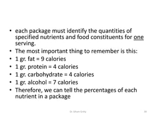 • each package must identify the quantities of
specified nutrients and food constituents for one
serving.
• The most important thing to remember is this:
• 1 gr. fat = 9 calories
• 1 gr. protein = 4 calories
• 1 gr. carbohydrate = 4 calories
• 1 gr. alcohol = 7 calories
• Therefore, we can tell the percentages of each
nutrient in a package
Dr. Siham Gritly 39
 