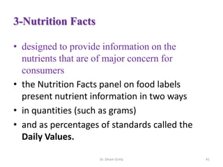3-Nutrition Facts
• designed to provide information on the
nutrients that are of major concern for
consumers
• the Nutrition Facts panel on food labels
present nutrient information in two ways
• in quantities (such as grams)
• and as percentages of standards called the
Daily Values.
Dr. Siham Gritly 41
 