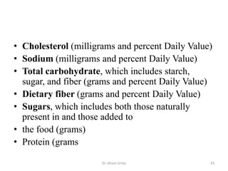 • Cholesterol (milligrams and percent Daily Value)
• Sodium (milligrams and percent Daily Value)
• Total carbohydrate, which includes starch,
sugar, and fiber (grams and percent Daily Value)
• Dietary fiber (grams and percent Daily Value)
• Sugars, which includes both those naturally
present in and those added to
• the food (grams)
• Protein (grams
Dr. Siham Gritly 43
 