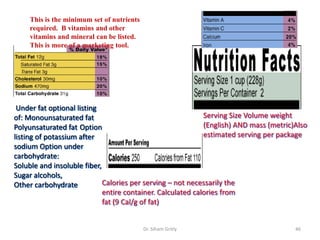 Dr. Siham Gritly 46
Serving Size Volume weight
(English) AND mass (metric)Also
estimated serving per package
Calories per serving – not necessarily the
entire container. Calculated calories from
fat (9 Cal/g of fat)
Under fat optional listing
of: Monounsaturated fat
Polyunsaturated fat Option
listing of potassium after
sodium Option under
carbohydrate:
Soluble and insoluble fiber,
Sugar alcohols,
Other carbohydrate
This is the minimum set of nutrients
required. B vitamins and other
vitamins and mineral can be listed.
This is more of a marketing tool.
 