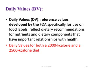 Daily Values (DV):
• Daily Values (DV): reference values
developed by the FDA specifically for use on
food labels. reflect dietary recommendations
for nutrients and dietary components that
have important relationships with health.
• Daily Values for both a 2000-kcalorie and a
2500-kcalorie diet
Dr. Siham Gritly 47
 