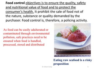 Food control objectives is to ensure the quality, safety
and nutritional value of food and to protect the
consumer's health. It prohibit the sale of food not of
the nature, substance or quality demanded by the
purchaser. Food control is, therefore, a policing activity.
Dr. Siham Gritly 5
As food can be easily adulterated or
contaminated through environmental
pollution, safe practices need to be
ensured when food is handled,
processed, stored and distributed
Eating raw seafood is a risky
proposition
 