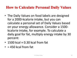 How to Calculate Personal Daily Values
• The Daily Values on food labels are designed
for a 2000-kcalorie intake, but you can
calculate a personal set of Daily Values based
on your energy allowance. Consider a 1500-
kcalorie intake, for example. To calculate a
daily goal for fat, multiply energy intake by 30
percent:
• 1500 kcal × 0.30 kcal from fat
• = 450 kcal from fat
Dr. Siham Gritly 52
 