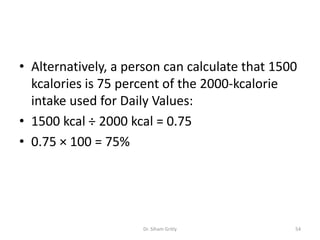• Alternatively, a person can calculate that 1500
kcalories is 75 percent of the 2000-kcalorie
intake used for Daily Values:
• 1500 kcal ÷ 2000 kcal = 0.75
• 0.75 × 100 = 75%
Dr. Siham Gritly 54
 