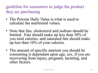 guideline for consumers to judge the product
they are purchasing
• The Percent Daily Value is what is used to
calculate the nutritional values.
• Note that fats, cholesterol and sodium should be
limited. Fats should make up less than 30% of
you total calories, and saturated fats should make
up less than 10% of your calories.
• The amount of specific nutrient you should be
consuming is dependant upon age, sex, if you are
recovering from injury, pregnant, lactating, and
other factors.
Dr. Siham Gritly 56
 