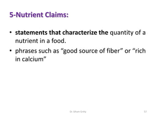 5-Nutrient Claims:
• statements that characterize the quantity of a
nutrient in a food.
• phrases such as “good source of fiber” or “rich
in calcium”
Dr. Siham Gritly 57
 