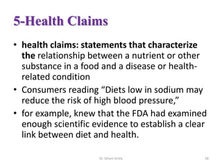 5-Health Claims
• health claims: statements that characterize
the relationship between a nutrient or other
substance in a food and a disease or health-
related condition
• Consumers reading “Diets low in sodium may
reduce the risk of high blood pressure,”
• for example, knew that the FDA had examined
enough scientific evidence to establish a clear
link between diet and health.
Dr. Siham Gritly 58
 