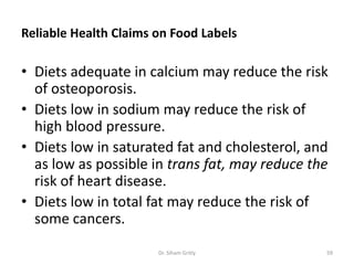 Reliable Health Claims on Food Labels
• Diets adequate in calcium may reduce the risk
of osteoporosis.
• Diets low in sodium may reduce the risk of
high blood pressure.
• Diets low in saturated fat and cholesterol, and
as low as possible in trans fat, may reduce the
risk of heart disease.
• Diets low in total fat may reduce the risk of
some cancers.
Dr. Siham Gritly 59
 