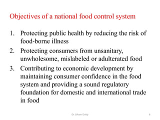 Objectives of a national food control system
1. Protecting public health by reducing the risk of
food-borne illness
2. Protecting consumers from unsanitary,
unwholesome, mislabeled or adulterated food
3. Contributing to economic development by
maintaining consumer confidence in the food
system and providing a sound regulatory
foundation for domestic and international trade
in food
Dr. Siham Gritly 6
 