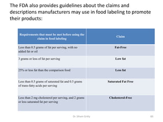 The FDA also provides guidelines about the claims and
descriptions manufacturers may use in food labeling to promote
their products:
Claim
Requirements that must be met before using the
claim in food labeling
Fat-FreeLess than 0.5 grams of fat per serving, with no
added fat or oil
Low fat3 grams or less of fat per serving
Less fat25% or less fat than the comparison food
Saturated Fat FreeLess than 0.5 grams of saturated fat and 0.5 grams
of trans-fatty acids per serving
Cholesterol-FreeLess than 2 mg cholesterol per serving, and 2 grams
or less saturated fat per serving
60Dr. Siham Gritly
 