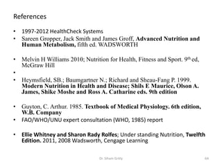 References
• 1997-2012 HealthCheck Systems
• Sareen Gropper, Jack Smith and James Groff, Advanced Nutrition and
Human Metabolism, fifth ed. WADSWORTH
• Melvin H Williams 2010; Nutrition for Health, Fitness and Sport. 9th ed,
McGraw Hill
•
• Heymsfield, SB.; Baumgartner N.; Richard and Sheau-Fang P. 1999.
Modern Nutrition in Health and Disease; Shils E Maurice, Olson A.
James, Shike Moshe and Ross A. Catharine eds. 9th edition
• Guyton, C. Arthur. 1985. Textbook of Medical Physiology. 6th edition,
W.B. Company
• FAO/WHO/UNU expert consultation (WHO, 1985) report
• Ellie Whitney and Sharon Rady Rolfes; Under standing Nutrition, Twelfth
Edition. 2011, 2008 Wadsworth, Cengage Learning
64Dr. Siham Gritly
 