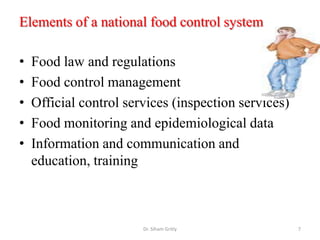 Elements of a national food control system
• Food law and regulations
• Food control management
• Official control services (inspection services)
• Food monitoring and epidemiological data
• Information and communication and
education, training
Dr. Siham Gritly 7
 