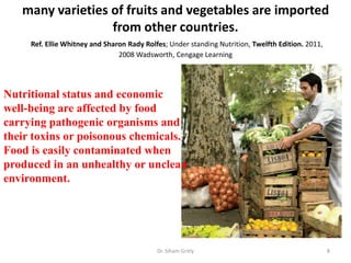 many varieties of fruits and vegetables are imported
from other countries.
Ref. Ellie Whitney and Sharon Rady Rolfes; Under standing Nutrition, Twelfth Edition. 2011,
2008 Wadsworth, Cengage Learning
Dr. Siham Gritly 8
Nutritional status and economic
well-being are affected by food
carrying pathogenic organisms and
their toxins or poisonous chemicals.
Food is easily contaminated when
produced in an unhealthy or unclean
environment.
 