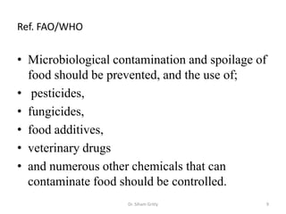 Ref. FAO/WHO
• Microbiological contamination and spoilage of
food should be prevented, and the use of;
• pesticides,
• fungicides,
• food additives,
• veterinary drugs
• and numerous other chemicals that can
contaminate food should be controlled.
Dr. Siham Gritly 9
 