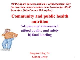 Community and public health
nutrition
5-Consumer awareness 1
a)food quality and safety
b) food labeling
1
Prepared by; Dr.
Siham Gritly
"All things are poisons; nothing is without poison; only
the dose determines whether there is a harmful effect“.
Paracelsus (16th Century Philosopher)
 
