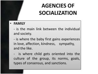 AGENCIES OF
                  SOCIALIZATION
• FAMILY
  - is the main link between the individual
  and society.
  - is where the baby first gains experiences
  in love, affection, kindness, sympathy,
  and the like.
  - is where child gets oriented into the
  culture of the group, its norms, goals,
  types of consensus, and sanctions.
 