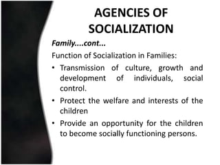 AGENCIES OF
          SOCIALIZATION
Family....cont...
Function of Socialization in Families:
• Transmission of culture, growth and
  development of individuals, social
  control.
• Protect the welfare and interests of the
  children
• Provide an opportunity for the children
  to become socially functioning persons.
 