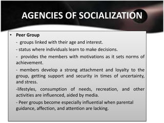 AGENCIES OF SOCIALIZATION
• Peer Group
  - groups linked with their age and interest.
  - status where individuals learn to make decisions.
  - provides the members with motivations as it sets norms of
  achievement.
  - members develop a strong attachment and loyalty to the
  group, getting support and security in times of uncertainty,
  and stress.
  -lifestyles, consumption of needs, recreation, and other
  activities are influenced, aided by media.
  - Peer groups become especially influential when parental
  guidance, affection, and attention are lacking.
 
