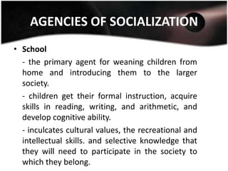 AGENCIES OF SOCIALIZATION
• School
  - the primary agent for weaning children from
  home and introducing them to the larger
  society.
  - children get their formal instruction, acquire
  skills in reading, writing, and arithmetic, and
  develop cognitive ability.
  - inculcates cultural values, the recreational and
  intellectual skills. and selective knowledge that
  they will need to participate in the society to
  which they belong.
 