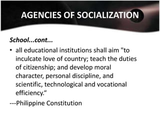 AGENCIES OF SOCIALIZATION

School...cont...
• all educational institutions shall aim "to
   inculcate love of country; teach the duties
   of citizenship; and develop moral
   character, personal discipline, and
   scientific, technological and vocational
   efficiency.“
---Philippine Constitution
 