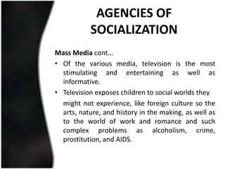 AGENCIES OF
           SOCIALIZATION
Mass Media cont...
• Of the various media, television is the most
  stimulating and entertaining as well as
  informative.
• Television exposes children to social worlds they
  might not experience, like foreign culture so the
  arts, nature, and history in the making, as well as
  to the world of work and romance and such
  complex problems as alcoholism, crime,
  prostitution, and AIDS.
 