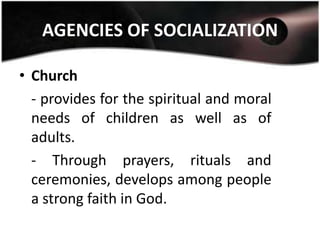 AGENCIES OF SOCIALIZATION

• Church
  - provides for the spiritual and moral
  needs of children as well as of
  adults.
  - Through prayers, rituals and
  ceremonies, develops among people
  a strong faith in God.
 