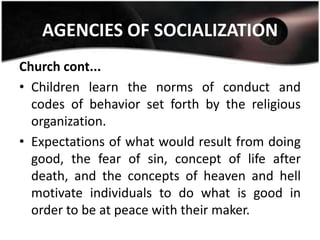 AGENCIES OF SOCIALIZATION
Church cont...
• Children learn the norms of conduct and
  codes of behavior set forth by the religious
  organization.
• Expectations of what would result from doing
  good, the fear of sin, concept of life after
  death, and the concepts of heaven and hell
  motivate individuals to do what is good in
  order to be at peace with their maker.
 