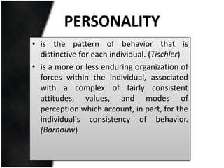 PERSONALITY
• is the pattern of behavior that is
  distinctive for each individual. (Tischler)
• is a more or less enduring organization of
  forces within the individual, associated
  with a complex of fairly consistent
  attitudes, values, and modes of
  perception which account, in part, for the
  individual's consistency of behavior.
  (Barnouw)
 