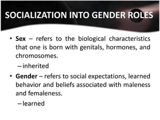 SOCIALIZATION INTO GENDER ROLES

• Sex – refers to the biological characteristics
  that one is born with genitals, hormones, and
  chromosomes.
   – inherited
• Gender – refers to social expectations, learned
  behavior and beliefs associated with maleness
  and femaleness.
   – learned
 
