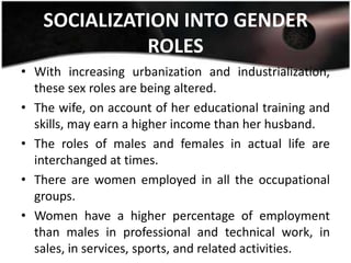 SOCIALIZATION INTO GENDER
             ROLES
• With increasing urbanization and industrialization,
  these sex roles are being altered.
• The wife, on account of her educational training and
  skills, may earn a higher income than her husband.
• The roles of males and females in actual life are
  interchanged at times.
• There are women employed in all the occupational
  groups.
• Women have a higher percentage of employment
  than males in professional and technical work, in
  sales, in services, sports, and related activities.
 