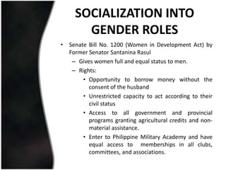 SOCIALIZATION INTO
       GENDER ROLES
• Senate Bill No. 1200 (Women in Development Act) by
  Former Senator Santanina Rasul
   – Gives women full and equal status to men.
   – Rights:
       • Opportunity to borrow money without the
         consent of the husband
       • Unrestricted capacity to act according to their
         civil status
       • Access to all government and provincial
         programs granting agricultural credits and non-
         material assistance.
       • Enter to Philippine Military Academy and have
         equal access to memberships in all clubs,
         committees, and associations.
 
