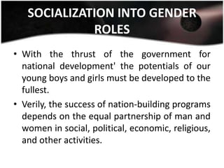 SOCIALIZATION INTO GENDER
             ROLES
• With the thrust of the government for
  national development' the potentials of our
  young boys and girls must be developed to the
  fullest.
• Verily, the success of nation-building programs
  depends on the equal partnership of man and
  women in social, political, economic, religious,
  and other activities.
 