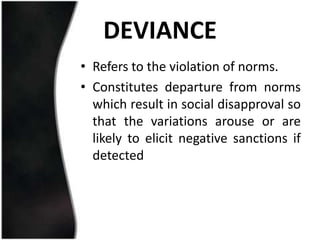 DEVIANCE
• Refers to the violation of norms.
• Constitutes departure from norms
  which result in social disapproval so
  that the variations arouse or are
  likely to elicit negative sanctions if
  detected
 