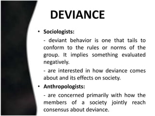 DEVIANCE
• Sociologists:
  - deviant behavior is one that tails to
  conform to the rules or norms of the
  group. It implies something evaluated
  negatively.
  - are interested in how deviance comes
  about and its effects on society.
• Anthropologists:
  - are concerned primarily with how the
  members of a society jointly reach
  consensus about deviance.
 