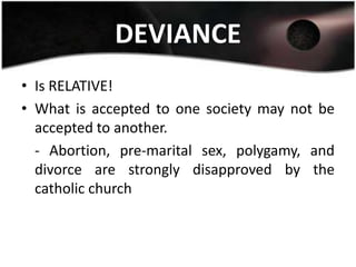 DEVIANCE
• Is RELATIVE!
• What is accepted to one society may not be
  accepted to another.
  - Abortion, pre-marital sex, polygamy, and
  divorce are strongly disapproved by the
  catholic church
 