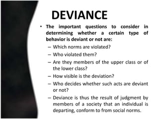 DEVIANCE
• The important questions to consider in
  determining whether a certain type of
  behavior is deviant or not are:
   – Which norms are violated?
   – Who violated them?
   – Are they members of the upper class or of
     the lower class?
   – How visible is the deviation?
   – Who decides whether such acts are deviant
     or not?
   – Deviance is thus the result of judgment by
     members of a society that an individual is
     departing, conform to from social norms.
 