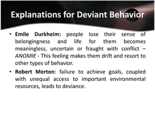 Explanations for Deviant Behavior
• Emile Durkheim: people lose their sense of
  belongingness and life for them becomes
  meaningless, uncertain or fraught with conflict –
  ANOMIE - This feeling makes them drift and resort to
  other types of behavior.
• Robert Merton: failure to achieve goals, coupled
  with unequal access to important environmental
  resources, leads to deviance.
 