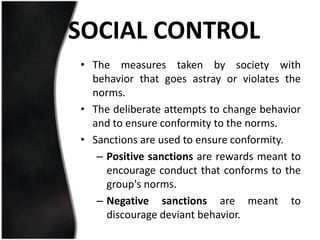 SOCIAL CONTROL
• The measures taken by society with
  behavior that goes astray or violates the
  norms.
• The deliberate attempts to change behavior
  and to ensure conformity to the norms.
• Sanctions are used to ensure conformity.
   – Positive sanctions are rewards meant to
     encourage conduct that conforms to the
     group's norms.
   – Negative sanctions are meant to
     discourage deviant behavior.
 
