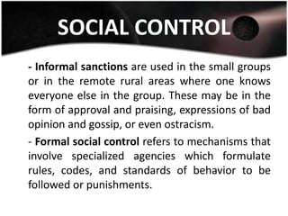 SOCIAL CONTROL
- Informal sanctions are used in the small groups
or in the remote rural areas where one knows
everyone else in the group. These may be in the
form of approval and praising, expressions of bad
opinion and gossip, or even ostracism.
- Formal social control refers to mechanisms that
involve specialized agencies which formulate
rules, codes, and standards of behavior to be
followed or punishments.
 