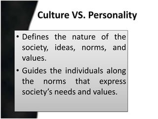 Culture VS. Personality

• Defines the nature of the
  society, ideas, norms, and
  values.
• Guides the individuals along
  the norms that express
  society’s needs and values.
 
