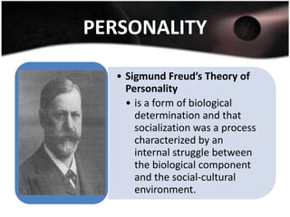 PERSONALITY

  • Sigmund Freud’s Theory of
    Personality
    • is a form of biological
      determination and that
      socialization was a process
      characterized by an
      internal struggle between
      the biological component
      and the social-cultural
      environment.
 