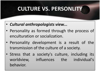 CULTURE VS. PERSONLITY

• Cultural anthropologists view...
• Personality as formed through the process of
  enculturation or socialization.
• Personality development is a result of the
  transmission of the culture of a society.
• Stress that a society's culture, including its
  worldview, influences the individual's
  behavior.
 