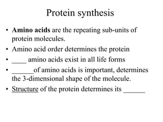 Protein synthesis
• Amino acids are the repeating sub-units of
protein molecules.
• Amino acid order determines the protein
• ____ amino acids exist in all life forms
• ______of amino acids is important, determines
the 3-dimensional shape of the molecule.
• Structure of the protein determines its ______
 