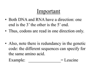 Important
• Both DNA and RNA have a direction: one
end is the 3’ the other is the 5’ end.
• Thus, codons are read in one direction only.
• Also, note there is redundancy in the genetic
code: the different sequences can specify for
the same amino acid.
Example: _______________= Leucine
 